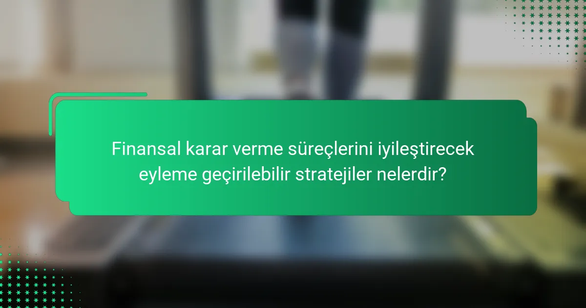 Finansal karar verme süreçlerini iyileştirecek eyleme geçirilebilir stratejiler nelerdir?
