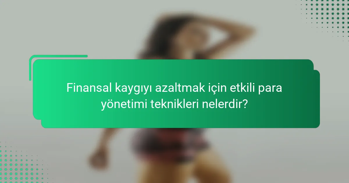 Finansal kaygıyı azaltmak için etkili para yönetimi teknikleri nelerdir?
